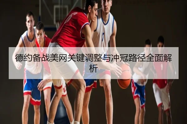 德约备战美网关键调整与冲冠路径全面解析