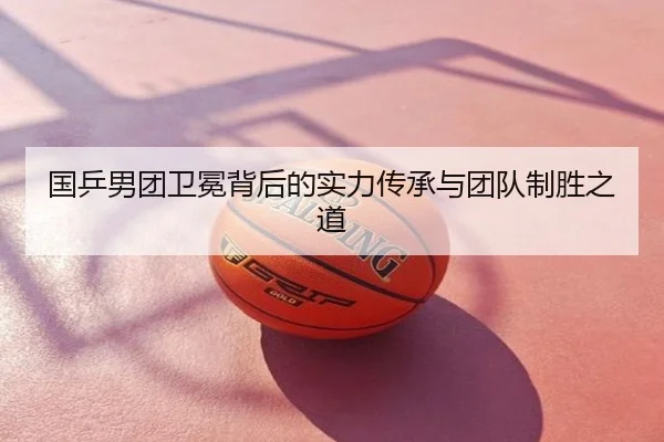 国乒男团卫冕背后的实力传承与团队制胜之道