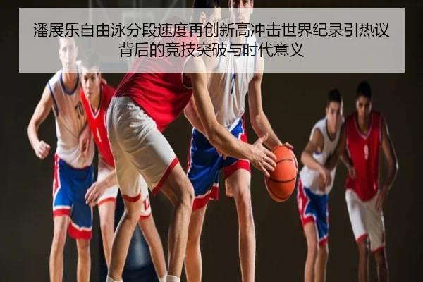 潘展乐自由泳分段速度再创新高冲击世界纪录引热议背后的竞技突破与时代意义