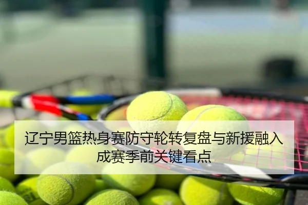 辽宁男篮热身赛防守轮转复盘与新援融入成赛季前关键看点