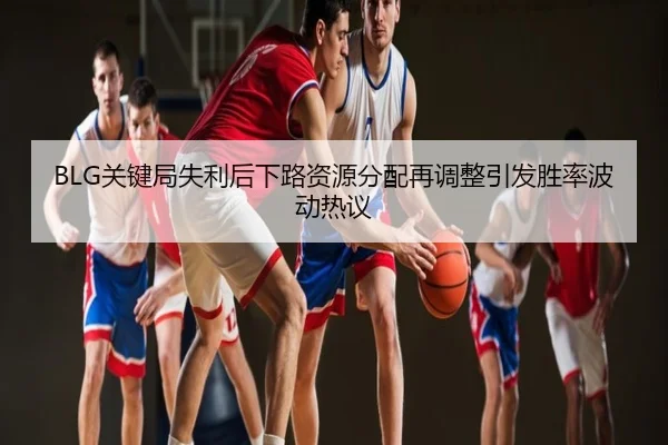 BLG关键局失利后下路资源分配再调整引发胜率波动热议