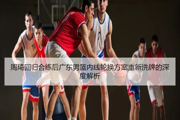 周琦回归合练后广东男篮内线轮换方案重新洗牌的深度解析