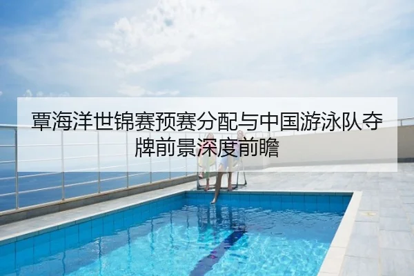 覃海洋世锦赛预赛分配与中国游泳队夺牌前景深度前瞻