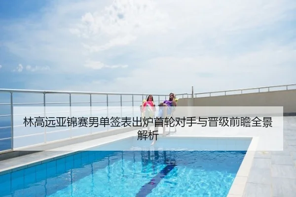 林高远亚锦赛男单签表出炉首轮对手与晋级前瞻全景解析