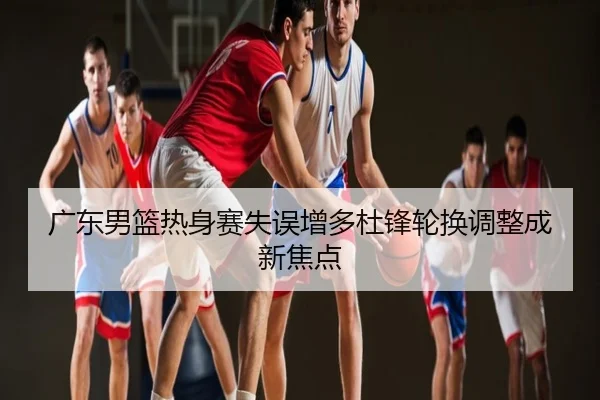 广东男篮热身赛失误增多杜锋轮换调整成新焦点