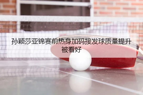 孙颖莎亚锦赛前热身加码接发球质量提升被看好