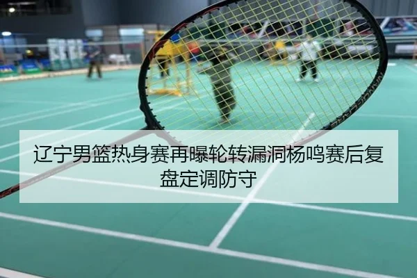 辽宁男篮热身赛再曝轮转漏洞杨鸣赛后复盘定调防守