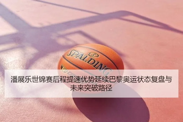 潘展乐世锦赛后程提速优势延续巴黎奥运状态复盘与未来突破路径