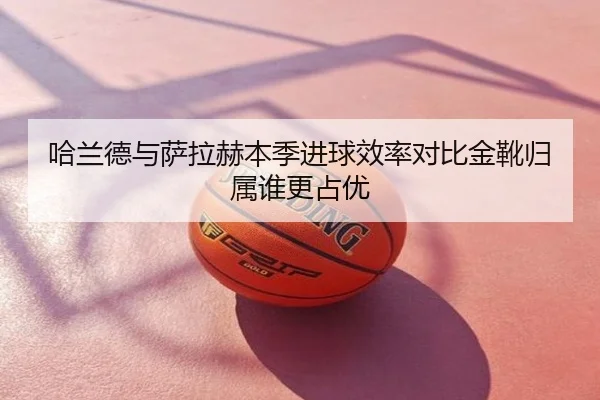 哈兰德与萨拉赫本季进球效率对比金靴归属谁更占优