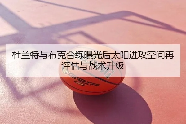 杜兰特与布克合练曝光后太阳进攻空间再评估与战术升级